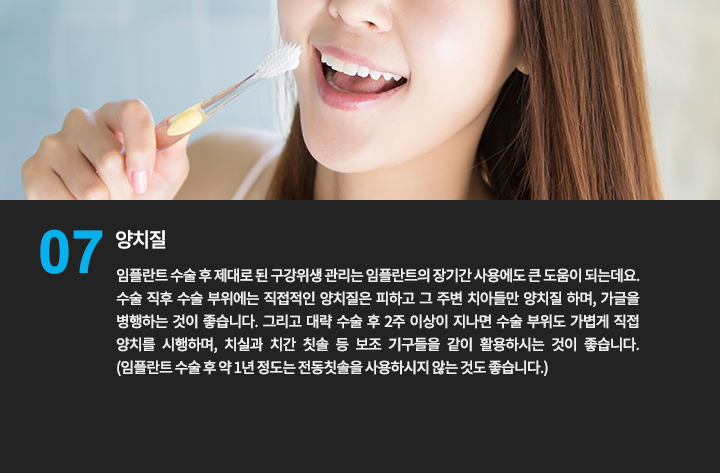 양치질
임플란트 수술 후 제대로 된 구강위생 관리는 임플란트의 장기간 사용에도 큰 도움이 되는데요.
수술 직후 수술 부위에는 직접적인 양치질은 피하고 그 주변 치아들만 양치질 하며, 가글을 병행하는 것이 좋습니다. 그리고 대략 수술 후 2주 이상이 지나면 수술 부위도 가볍게 직접 양치를 시행하며, 치실과 치간 칫솔 등 보조 기구들을 같이 활용하시는 것이 좋습니다. (임플란트 수술 후 약 1년 정도는 전동칫솔을 사용하시지 않는 것도 좋습니다.)
